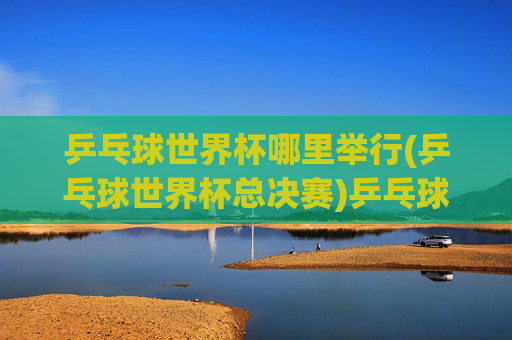 乒乓球世界杯哪里举行(乒乓球世界杯总决赛)乒乓球世界杯总决赛举办地