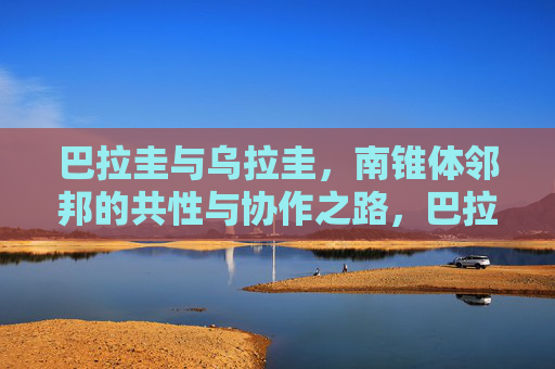 巴拉圭与乌拉圭,南锥体邻邦的共性与协作之路,巴拉圭与乌拉圭,南锥体邻邦的共性与协作之路