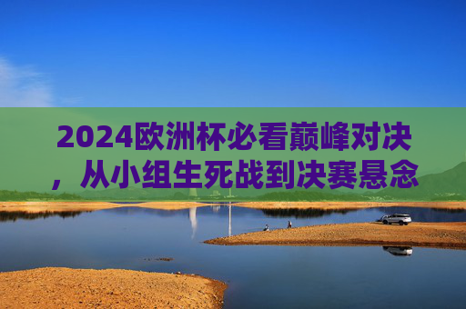 2024欧洲杯必看巅峰对决,从小组生死战到决赛悬念,这些比赛不容错过!2024欧洲杯必看巅峰对决,从小组生死战到决赛悬念