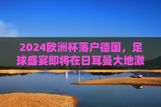 2024欧洲杯落户德国,足球盛宴即将在日耳曼大地激情上演,2024欧洲杯德国足球盛宴激情上演
