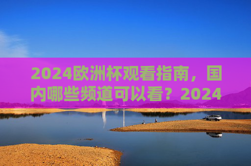 2024欧洲杯观看指南,国内哪些频道可以看?2024欧洲杯观看指南,国内频道全解析
