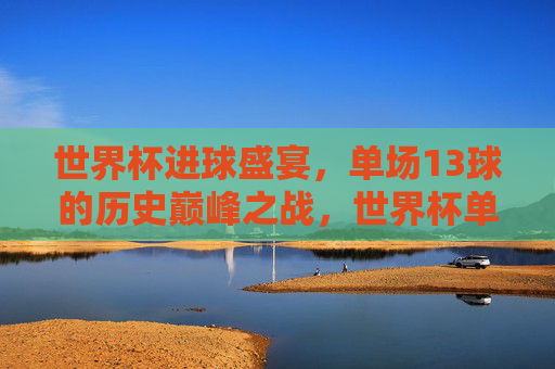 世界杯进球盛宴，单场13球的历史巅峰之战，世界杯单场13球，历史巅峰进球盛宴