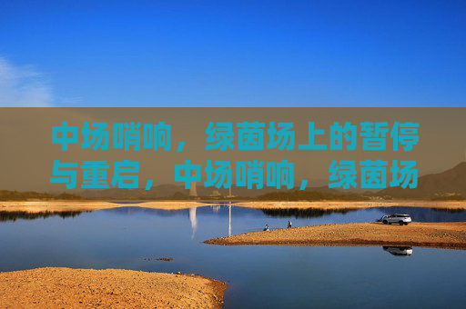 中场哨响,绿茵场上的暂停与重启,中场哨响,绿茵场的暂停与重启