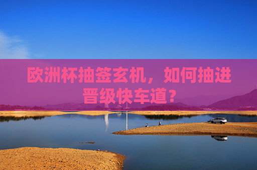 欧洲杯抽签玄机,如何抽进晋级快车道?
