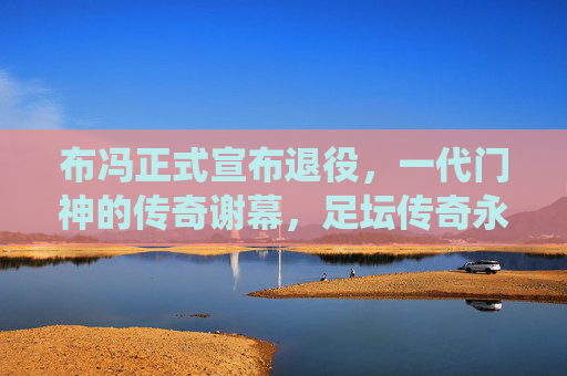 布冯正式宣布退役，一代门神的传奇谢幕，足坛传奇永不落幕，布冯正式退役，一代门神的传奇谢幕