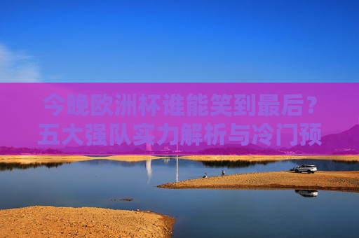 今晚欧洲杯谁能笑到最后？五大强队实力解析与冷门预警，今晚欧洲杯谁能笑到最后？五大强队实力解析与冷门预警