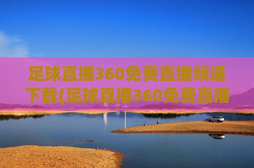 足球直播360免费直播频道下载(足球直播360免费直播频道下载安装)
