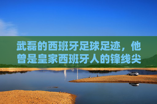 武磊的西班牙足球足迹，他曾是皇家西班牙人的锋线尖刀，武磊西班牙足迹，皇家西班牙人锋线尖刀