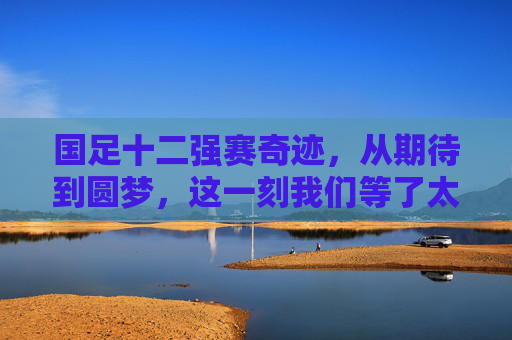 国足十二强赛奇迹,从期待到圆梦,这一刻我们等了太久,国足十二强赛奇迹,从期待到圆梦,这一刻等了太久