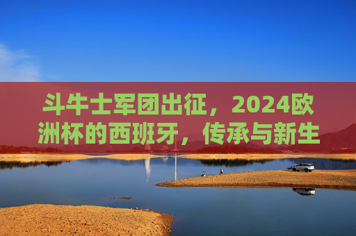 斗牛士军团出征，2024欧洲杯的西班牙，传承与新生，斗牛士军团出征2024欧洲杯，传承与新生