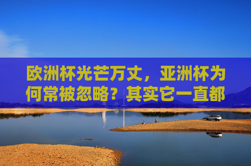 欧洲杯光芒万丈，亚洲杯为何常被忽略？其实它一直都在！欧洲杯光芒万丈，亚洲杯常被忽略？其实它一直都在！