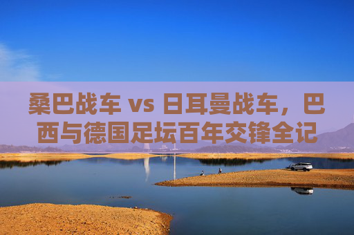 桑巴战车 vs 日耳曼战车,巴西与德国足坛百年交锋全记录,桑巴战车 vs 日耳曼战车,百年交锋全记录