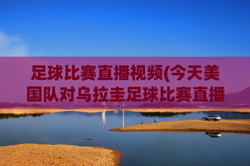 足球比赛直播视频(今天美国队对乌拉圭足球比赛直播视频)