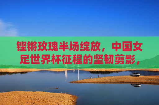 铿锵玫瑰半场绽放，中国女足世界杯征程的坚韧剪影，铿锵玫瑰半场绽放，世界杯征程坚韧剪影