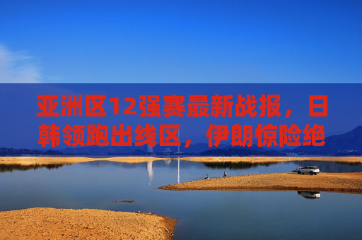 亚洲区12强赛最新战报，日韩领跑出线区，伊朗惊险绝杀，晋级形势白热化，亚洲区12强赛最新战报，日韩领跑出线区，伊朗绝杀晋级形势白热化