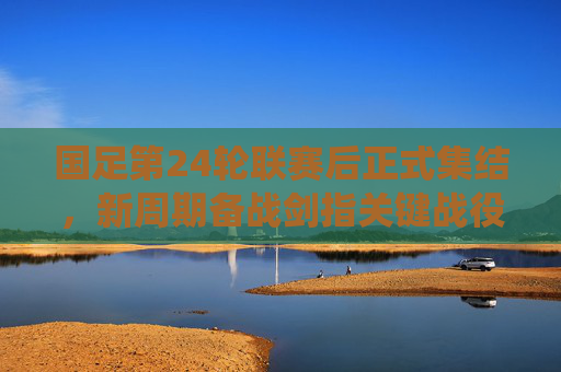 国足第24轮联赛后正式集结，新周期备战剑指关键战役，国足新周期备战集结 剑指关键战役