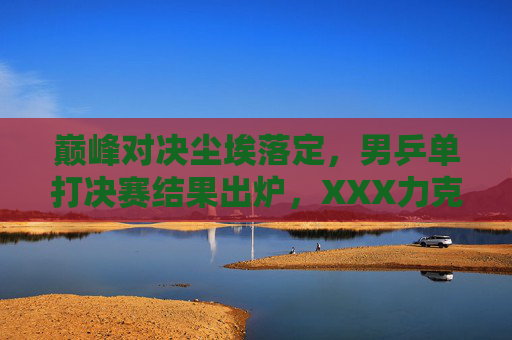 巅峰对决尘埃落定，男乒单打决赛结果出炉，XXX力克对手强势夺冠，巅峰对决落幕！XXX力克对手强势夺男乒单打冠军