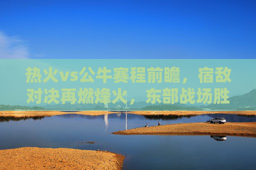 热火vs公牛赛程前瞻，宿敌对决再燃烽火，东部战场胜负天平待定，热火vs公牛前瞻，宿敌对决烽火重燃，东部战场胜负天平待定