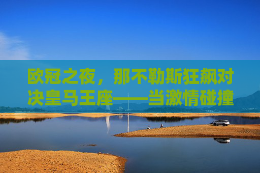 欧冠之夜,那不勒斯狂飙对决皇马王座——当激情碰撞经验,谁能笑傲欧洲?欧冠狂飙对决王座,那不勒斯激情碰撞皇马经验