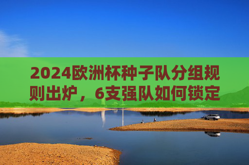2024欧洲杯种子队分组规则出炉，6支强队如何锁定1号位？东道主德国领衔，分组悬念解析，2024欧洲杯种子队分组规则，6强锁定1号位，德国领衔悬念解析