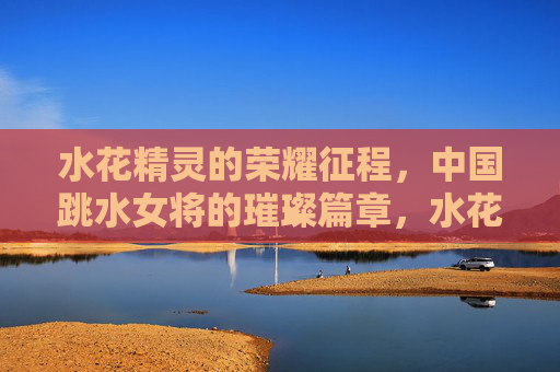 水花精灵的荣耀征程，中国跳水女将的璀璨篇章，水花精灵的荣耀征程