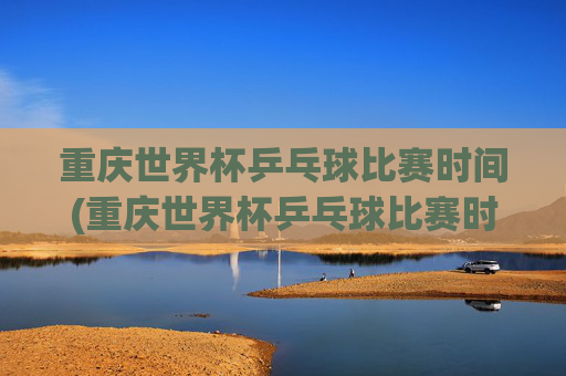 重庆世界杯乒乓球比赛时间(重庆世界杯乒乓球比赛时间表)