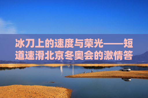 冰刀上的速度与荣光——短道速滑北京冬奥会的激情答卷,冰刀上的速度与荣光,短道速滑北京冬奥会
