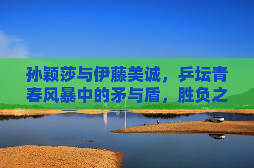 孙颖莎与伊藤美诚，乒坛青春风暴中的矛与盾，胜负之外的乒乓传承，青春风暴中的矛与盾，孙颖莎与伊藤美诚的乒乓传承