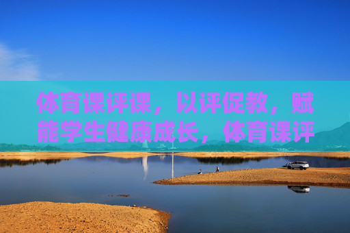 体育课评课,以评促教,赋能学生健康成长,体育课评课,以评促教,赋能学生健康成长