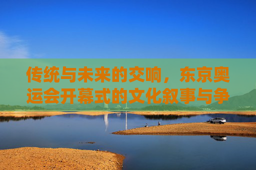 传统与未来的交响,东京奥运会开幕式的文化叙事与争议回响