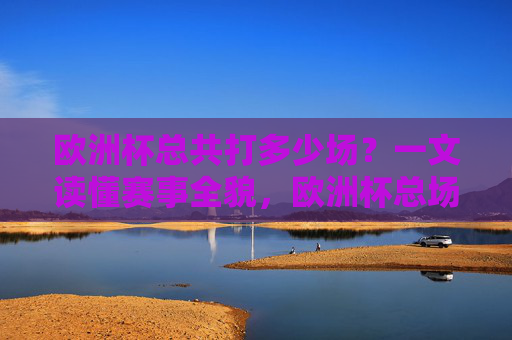 欧洲杯总共打多少场？一文读懂赛事全貌，欧洲杯总场次多少？一文读懂赛事全貌