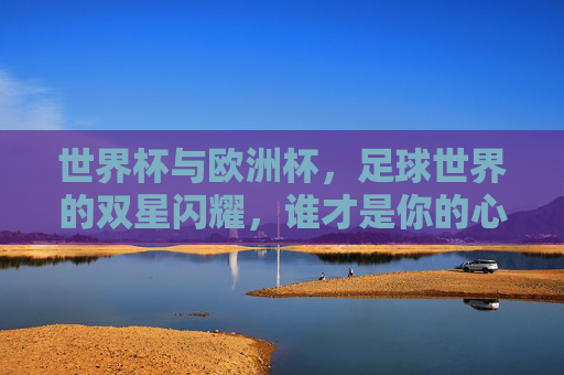 世界杯与欧洲杯,足球世界的双星闪耀,谁才是你的心头好?