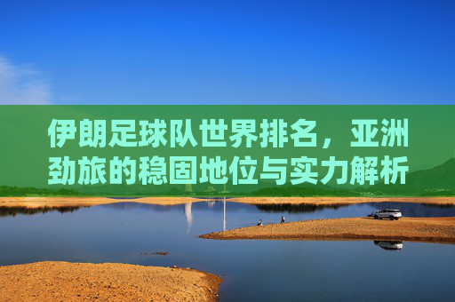 伊朗足球队世界排名,亚洲劲旅的稳固地位与实力解析,伊朗足球队世界排名,亚洲劲旅的稳固实力与地位解析