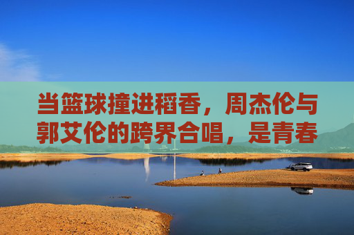 当篮球撞进稻香,周杰伦与郭艾伦的跨界合唱,是青春的共鸣,篮球撞进稻香,周杰伦郭艾伦的青春共鸣