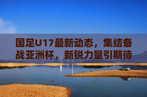 国足U17最新动态，集结备战亚洲杯，新锐力量引期待，国足U17集结备战亚洲杯 新锐力量引期待