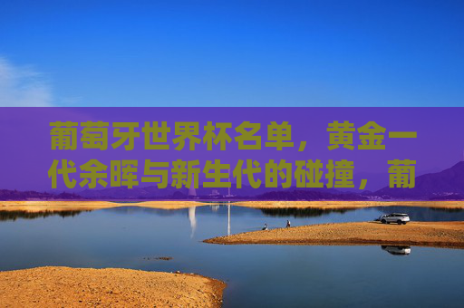 葡萄牙世界杯名单,黄金一代余晖与新生代的碰撞,葡萄牙世界杯名单,黄金一代余晖映新生代碰撞