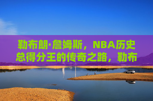 勒布朗·詹姆斯,NBA历史总得分王的传奇之路,勒布朗·詹姆斯,NBA历史总得分王的传奇之路