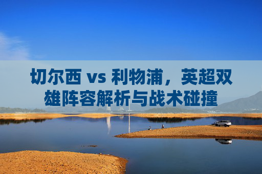 切尔西 vs 利物浦,英超双雄阵容解析与战术碰撞