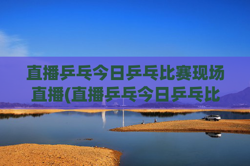 直播乒乓今日乒乓比赛现场直播(直播乒乓今日乒乓比赛现场直播热)