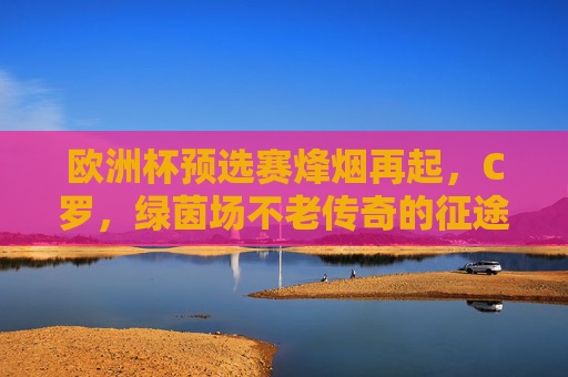 欧洲杯预选赛烽烟再起，C罗，绿茵场不老传奇的征途，欧洲杯预选赛烽烟再起，C罗不老传奇的绿茵征途