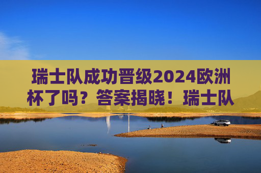 瑞士队成功晋级2024欧洲杯了吗？答案揭晓！瑞士队成功晋级2024欧洲杯！答案揭晓