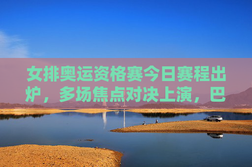 女排奥运资格赛今日赛程出炉，多场焦点对决上演，巴黎门票争夺白热化，女排奥运资格赛今日焦点对决 巴黎门票争夺白热化