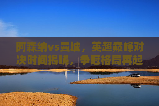阿森纳vs曼城,英超巅峰对决时间揭晓,争冠格局再起波澜,阿森纳vs曼城英超巅峰对决时间揭晓 争冠格局再起波澜