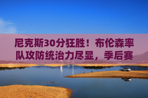 尼克斯30分狂胜！布伦森率队攻防统治力尽显，季后赛状态全面复苏，布伦森率尼克斯30分狂胜 攻防统治力季后赛状态全面复苏