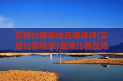 足球比赛现场直播视频(足球比赛视频)足球比赛现场直播视频