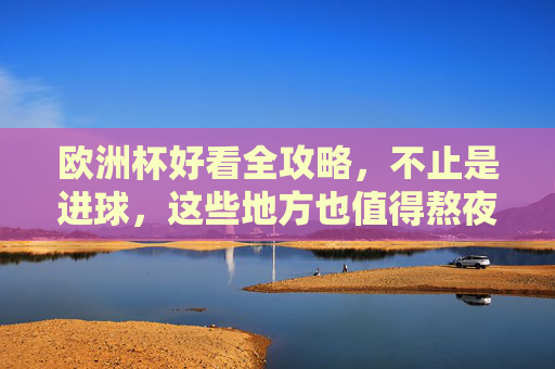 欧洲杯好看全攻略，不止是进球，这些地方也值得熬夜刷屏，欧洲杯熬夜全攻略，不止进球，这些地方也值得刷屏