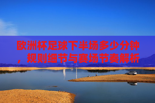 欧洲杯足球下半场多少分钟,规则细节与赛场节奏解析,欧洲杯足球下半场时长、规则细节与赛场节奏解析