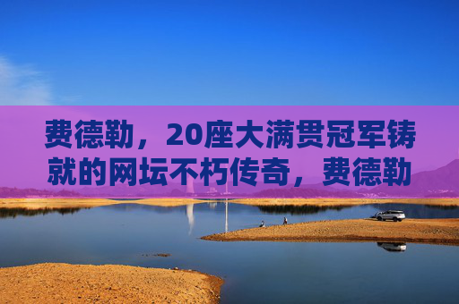 费德勒,20座大满贯冠军铸就的网坛不朽传奇,费德勒,20座大满贯铸就网坛不朽传奇