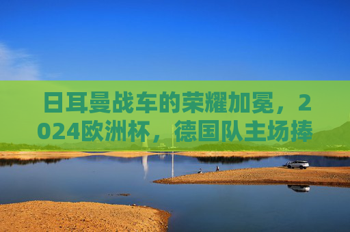日耳曼战车的荣耀加冕,2024欧洲杯,德国队主场捧杯!日耳曼战车2024欧洲杯主场捧杯荣耀加冕