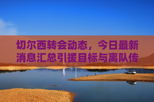 切尔西转会动态,今日最新消息汇总引援目标与离队传闻,切尔西今日转会动态,引援目标与离队传闻最新汇总